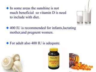 In some areas the sunshine is not
much beneficial so vitamin D is need
to include with diet.
400 IU is recommended for infants,lactating
mother,and pregnent women.
For adult also 400 IU is adequate.
 
