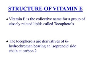 STRUCTURE OF VITAMIN E
Vitamin E is the collective name for a group of
closely related lipids called Tocopherols.
The tocopherols are derivatives of 6-
hydrochroman bearing an isoprenoid side
chain at carbon 2
 