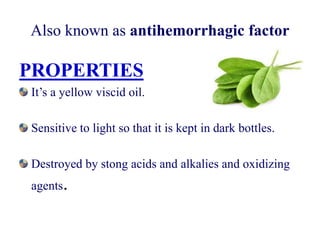 Also known as antihemorrhagic factor
PROPERTIES
It’s a yellow viscid oil.
Sensitive to light so that it is kept in dark bottles.
Destroyed by stong acids and alkalies and oxidizing
agents.
 