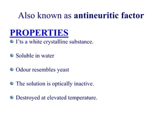 Also known as antineuritic factor
PROPERTIES
I’ts a white crystalline substance.
Soluble in water
Odour resembles yeast
The solution is optically inactive.
Destroyed at elevated temperature.
 