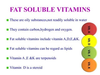 FAT SOLUBLE VITAMINS
These are oily substances,not readily soluble in water
They contain carbon,hydrogen and oxygen.
Fat soluble vitamins include vitamin A,D,E,&K.
Fat soluble vitamins can be regard as lipids
Vitamin A ,E &K are terpenoids
Vitamin D is a steroid
 