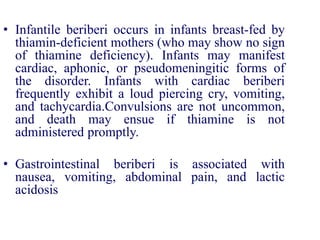 • Infantile beriberi occurs in infants breast-fed by
thiamin-deficient mothers (who may show no sign
of thiamine deficiency). Infants may manifest
cardiac, aphonic, or pseudomeningitic forms of
the disorder. Infants with cardiac beriberi
frequently exhibit a loud piercing cry, vomiting,
and tachycardia.Convulsions are not uncommon,
and death may ensue if thiamine is not
administered promptly.
• Gastrointestinal beriberi is associated with
nausea, vomiting, abdominal pain, and lactic
acidosis
 