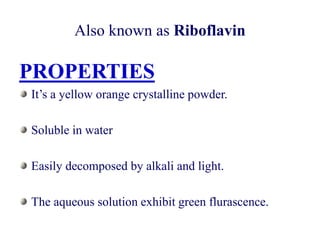 Also known as Riboflavin
PROPERTIES
It’s a yellow orange crystalline powder.
Soluble in water
Easily decomposed by alkali and light.
The aqueous solution exhibit green flurascence.
 