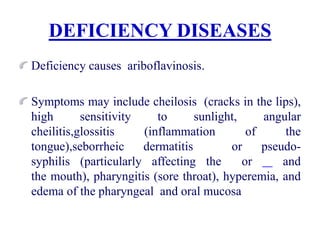 DEFICIENCY DISEASES
Deficiency causes ariboflavinosis.
Symptoms may include cheilosis (cracks in the lips),
high sensitivity to sunlight, angular
cheilitis,glossitis (inflammation of the
tongue),seborrheic dermatitis or pseudo-
syphilis (particularly affecting the or and
the mouth), pharyngitis (sore throat), hyperemia, and
edema of the pharyngeal and oral mucosa
 