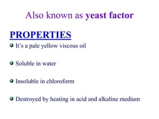 Also known as yeast factor
PROPERTIES
It’s a pale yellow viscous oil
Soluble in water
Insoluble in chloroform
Destroyed by heating in acid and alkaline medium
 