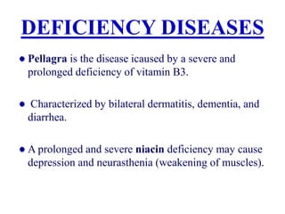DEFICIENCY DISEASES
Pellagra is the disease icaused by a severe and
prolonged deficiency of vitamin B3.
Characterized by bilateral dermatitis, dementia, and
diarrhea.
A prolonged and severe niacin deficiency may cause
depression and neurasthenia (weakening of muscles).
 