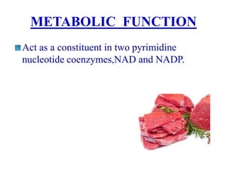 METABOLIC FUNCTION
Act as a constituent in two pyrimidine
nucleotide coenzymes,NAD and NADP.
 