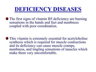 DEFICIENCY DISEASES
The first signs of vitamin B5 deficiency are burning
sensations in the hands and feet and numbness
coupled with poor coordination.
This vitamin is extremely essential for acetylcholine
synthesis which is required for muscle contractions
and its deficiency can cause muscle cramps,
numbness, and tingling sensations of muscles which
make them very uncomfortable.
 