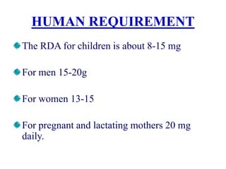 HUMAN REQUIREMENT
The RDA for children is about 8-15 mg
For men 15-20g
For women 13-15
For pregnant and lactating mothers 20 mg
daily.
 
