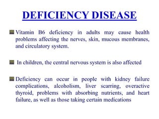 DEFICIENCY DISEASE
Vitamin B6 deficiency in adults may cause health
problems affecting the nerves, skin, mucous membranes,
and circulatory system.
In children, the central nervous system is also affected
Deficiency can occur in people with kidney failure
complications, alcoholism, liver scarring, overactive
thyroid, problems with absorbing nutrients, and heart
failure, as well as those taking certain medications
 