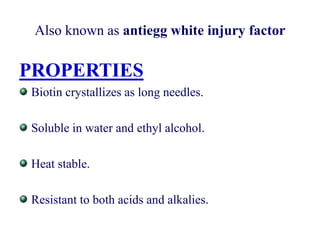 Also known as antiegg white injury factor
PROPERTIES
Biotin crystallizes as long needles.
Soluble in water and ethyl alcohol.
Heat stable.
Resistant to both acids and alkalies.
 