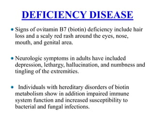 DEFICIENCY DISEASE
Signs of ovitamin B7 (biotin) deficiency include hair
loss and a scaly red rash around the eyes, nose,
mouth, and genital area.
Neurologic symptoms in adults have included
depression, lethargy, hallucination, and numbness and
tingling of the extremities.
Individuals with hereditary disorders of biotin
metabolism show in addition impaired immune
system function and increased susceptibility to
bacterial and fungal infections.
 