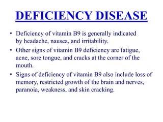 DEFICIENCY DISEASE
• Deficiency of vitamin B9 is generally indicated
by headache, nausea, and irritability.
• Other signs of vitamin B9 deficiency are fatigue,
acne, sore tongue, and cracks at the corner of the
mouth.
• Signs of deficiency of vitamin B9 also include loss of
memory, restricted growth of the brain and nerves,
paranoia, weakness, and skin cracking.
 