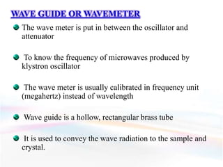 WAVE GUIDE OR WAVEMETER
The wave meter is put in between the oscillator and
attenuator
To know the frequency of microwaves produced by
klystron oscillator
The wave meter is usually calibrated in frequency unit
(megahertz) instead of wavelength
Wave guide is a hollow, rectangular brass tube
It is used to convey the wave radiation to the sample and
crystal.
 