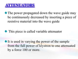 ATTENUATORS
The power propagated down the wave guide may
be continuously decreased by inserting a piece of
resistive material into the wave guide
This piece is called variable attenuator
It is used in varying the power of the sample
from the full power of klystron to one attenuated
by a force 100 or more.
 