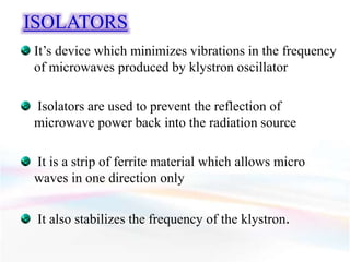 ISOLATORS
It’s device which minimizes vibrations in the frequency
of microwaves produced by klystron oscillator
Isolators are used to prevent the reflection of
microwave power back into the radiation source
It is a strip of ferrite material which allows micro
waves in one direction only
It also stabilizes the frequency of the klystron.
 