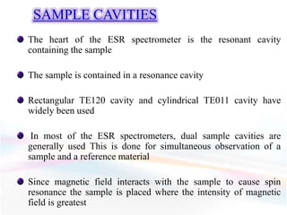 SAMPLE CAVITIES
The heart of the ESR spectrometer is the resonant cavity
containing the sample
The sample is contained in a resonance cavity
Rectangular TE120 cavity and cylindrical TE011 cavity have
widely been used
In most of the ESR spectrometers, dual sample cavities are
generally used This is done for simultaneous observation of a
sample and a reference material
Since magnetic field interacts with the sample to cause spin
resonance the sample is placed where the intensity of magnetic
field is greatest
 
