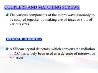 COUPLERS AND MATCHING SCREWS
The various components of the micro wave assembly to
be coupled together by making use of irises or slots of
various sizes
CRYSTAL DETECTORS
A Silicon crystal detectors, which converts the radiation
in D.C has widely been used as a detector of microwave
radiation
 