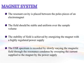 MAGNET SYSTEM
The resonant cavity is placed between the poles pieces of an
electromagnet
The field should be stable and uniform over the sample
volume
The stability of field is achieved by energizing the magnet with
a highly regulated power supply
The ESR spectrum is recorded by slowly varying the magnetic
field through the resonance condense by sweeping the current
supplied to the magnet by the power supply
 