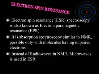 Electron spin resonance (ESR) spectroscopy
is also known as Electron paramagnetic
resonance (EPR)
It is absorption spectroscopy similar to NMR,
possible only with molecules having unpaired
electrons
Instead of Radiowaves in NMR, Microwaves
is used in ESR
 