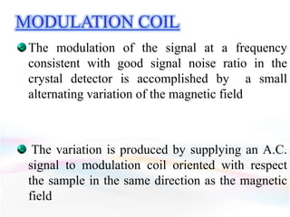 MODULATION COIL
The modulation of the signal at a frequency
consistent with good signal noise ratio in the
crystal detector is accomplished by a small
alternating variation of the magnetic field
The variation is produced by supplying an A.C.
signal to modulation coil oriented with respect
the sample in the same direction as the magnetic
field
 