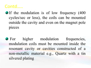 Contd…..
If the modulation is of low frequency (400
cycles/sec or less), the coils can be mounted
outside the cavity and even on the magnet pole
pieces
For higher modulation frequencies,
modulation coils must be mounted inside the
resonant cavity or cavities constructed of a
non-metallic material e.g., Quartz with a tin
silvered plating
 