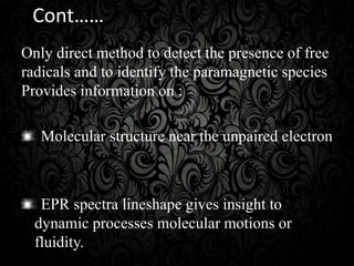 Cont……
Only direct method to detect the presence of free
radicals and to identify the paramagnetic species
Provides information on :
Molecular structure near the unpaired electron
EPR spectra lineshape gives insight to
dynamic processes molecular motions or
fluidity.
 