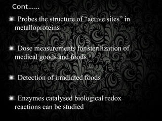 Probes the structure of “active sites” in
metalloproteins
Dose measurements for sterilization of
medical goods and foods
Detection of irradiated foods
Enzymes catalysed biological redox
reactions can be studied
 