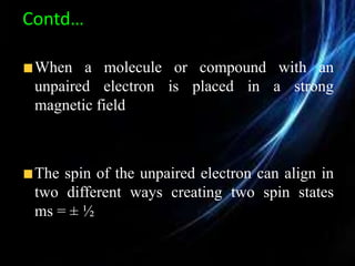 Contd…
When a molecule or compound with an
unpaired electron is placed in a strong
magnetic field
The spin of the unpaired electron can align in
two different ways creating two spin states
ms = ± ½
 