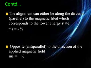 Contd…
The alignment can either be along the direction
(parellel) to the magnetic filed which
corresponds to the lower energy state
ms = - ½
Opposite (antiparallel) to the direction of the
applied magnetic field
ms = + ½
 