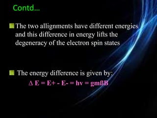 Contd…
The two allignments have different energies
and this difference in energy lifts the
degeneracy of the electron spin states
The energy difference is given by:
∆ E = E+ - E- = hv = gmßB
 
