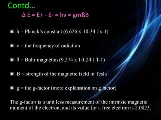 Contd…
∆ E = E+ - E- = hv = gmßB
h = Planck’s constant (6.626 x 10-34 J s-1)
v = the frequency of radiation
ß = Bohr magneton (9.274 x 10-24 J T-1)
B = strength of the magnetic field in Tesla
g = the g-factor (more explanation on g factor)
The g-factor is a unit less measurement of the intrinsic magnetic
moment of the electron, and its value for a free electron is 2.0023.
 