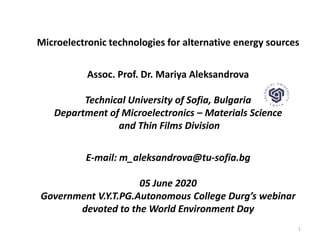 Microelectronic technologies for alternative energy sources
Assoc. Prof. Dr. Mariya Aleksandrova
Technical University of Sofia, Bulgaria
Department of Microelectronics – Materials Science
and Thin Films Division
E-mail: m_aleksandrova@tu-sofia.bg
05 June 2020
Government V.Y.T.PG.Autonomous College Durg’s webinar
devoted to the World Environment Day
1
 
