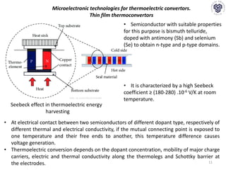 11
Microelectronic technologies for thermoelectric convertors.
Thin film thermoconvertors
Seebeck effect in thermoelectric energy
harvesting
• At electrical contact between two semiconductors of different dopant type, respectively of
different thermal and electrical conductivity, if the mutual connecting point is exposed to
one temperature and their free ends to another, this temperature difference causes
voltage generation.
• Thermoelectric conversion depends on the dopant concentration, mobility of major charge
carriers, electric and thermal conductivity along the thermolegs and Schottky barrier at
the electrodes.
• Semiconductor with suitable properties
for this purpose is bismuth telluride,
doped with antimony (Sb) and selenium
(Se) to obtain n-type and p-type domains.
• It is characterized by a high Seebeck
coefficient ≥ (180-280) .10-6 V/K at room
temperature.DOI: 10.1155/2013/232438
 