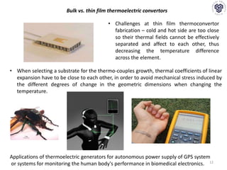 12
• Challenges at thin film thermoconvertor
fabrication – cold and hot side are too close
so their thermal fields cannot be effectively
separated and affect to each other, thus
decreasing the temperature difference
across the element.
Bulk vs. thin film thermoelectric convertors
• When selecting a substrate for the thermo-couples growth, thermal coefficients of linear
expansion have to be close to each other, in order to avoid mechanical stress induced by
the different degrees of change in the geometric dimensions when changing the
temperature.
Applications of thermoelectric generators for autonomous power supply of GPS system
or systems for monitoring the human body's performance in biomedical electronics.
 