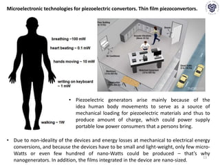 13
Microelectronic technologies for piezoelectric convertors. Thin film piezoconvertors.
• Piezoelectric generators arise mainly because of the
idea ​human body movements to serve as a source of
mechanical loading for piezoelectric materials and thus to
produce amount of charge, which could power supply
portable low power consumers that a persons bring.
• Due to non-ideality of the devices and energy losses at mechanical to electrical energy
conversions, and because the devices have to be small and light-weight, only few micro-
Watts or even few hundred of nano-Watts could be produced – that’s why
nanogenerators. In addition, the films integrated in the device are nano-sized.
 