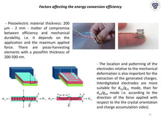 16
Factors affecting the energy conversion efficiency
- Piezoelectric material thickness: 200
μm - 2 mm - matter of compromise
between efficiency and mechanical
durability, i.e. it depends on the
application and the maximum applied
force. There are piezo-harvesting
elements with a piezofilm thickness of
200-500 nm.
- The location and patterning of the
electrodes relative to the mechanical
deformation is also important for the
extraction of the generated charges.
Interdigitated electrodes are more
suitable for d31/g31 mode, than for
d33/g33 mode i.e. according to the
direction of the force applied with
respect to the the crystal orientation
and charge accumulation sides).
 