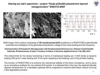 18
Sharing our Lab’s experience – project “Study of flexible piezoelectric layered
nanogenerators” DN07/13 BNSF
SEM image of the surface morphology of 3D nanobranched ZnO sputtered on a PEDOT:PSS-coated flexible
substrate and oscillogram of the generated piezoelectric voltage at low mass loading and low frequency.
The critical limits for the device functioning in terms of mechanical loading are 11,000 bends at dynamic
loading (350 gr/cm2 mass loading and 10 Hz cyclic repeating of the loading), and 3.6 kg at static loading.
The function of PEDOT:PSS is to enhance the mechanical stability of the entire microdevice, and to serve
as an amorphous sublayer for non-ordered ZnO growth. It is believed that in this way, the obtained laterally
aligned nanobranches on a bendable substrate will be subjected to maximal deformation without incurring
a fast degradation process
Characterization of Piezoelectric Microgenerator with Nanobranched ZnO Grown on a Polymer Coated Flexible
Substrate, M Aleksandrova, G Kolev, Y Vucheva, H Pathan, K Denishev, Applied Sciences 7 (9), 890, 2017.
 