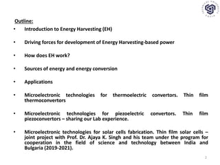 Outline:
• Introduction to Energy Harvesting (EH)
• Driving forces for development of Energy Harvesting-based power
• How does EH work?
• Sources of energy and energy conversion
• Applications
• Microelectronic technologies for thermoelectric convertors. Thin film
thermoconvertors
• Microelectronic technologies for piezoelectric convertors. Thin film
piezoconvertors – sharing our Lab experience.
• Microelectronic technologies for solar cells fabrication. Thin film solar cells –
joint project with Prof. Dr. Ajaya K. Singh and his team under the program for
cooperation in the field of science and technology between India and
Bulgaria (2019-2021).
2
 