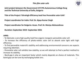 23
Joint project between the Government V.Y.T.PG.Autonomous College Durg
and the Technical University of Sofia, Bulgaria
Title of the Project:‘Ultrahigh-Efficiency lead free Perovskite solar Cells’
Project coordinator for India: Prof. Dr. Ajaya Kumar Singh
Project coordinator for Bulgaria: Assoc. Prof. Dr. Mariya Aleksandrova
Duration: September 2019- September 2021
Thin film solar cells
AIMS:
- To fabricate a very high quality lead free organic-inorganic perovskite solar cell.
- To increase the efficiency of photo-voltaic solar cell to absorb solar light with high
efficiency.
- To find perovskite material’s stability and addressing environmental concerns are aspects
requiring attention.
- Perovskite solar cell exhibits low stability, so we will attempt to find a perfect method to
increase its stability.
- Band gap is also an important factor which mainly depends on choice of materials. This
band gap can be tune by exchanging halide ions.
 