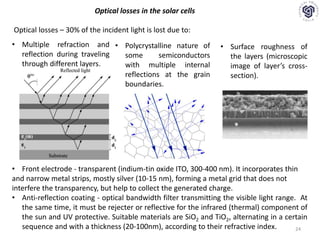 24
Optical losses in the solar cells
Optical losses – 30% of the incident light is lost due to:
• Multiple refraction and
reflection during traveling
through different layers.
• Polycrystalline nature of
some semiconductors
with multiple internal
reflections at the grain
boundaries.
• Surface roughness of
the layers (microscopic
image of layer’s cross-
section).
• Front electrode - transparent (indium-tin oxide ITO, 300-400 nm). It incorporates thin
and narrow metal strips, mostly silver (10-15 nm), forming a metal grid that does not
interfere the transparency, but help to collect the generated charge.
• Anti-reflection coating - optical bandwidth filter transmitting the visible light range. At
the same time, it must be rejecter or reflective for the infrared (thermal) component of
the sun and UV protective. Suitable materials are SiO2 and TiO2, alternating in a certain
sequence and with a thickness (20-100nm), according to their refractive index.
 