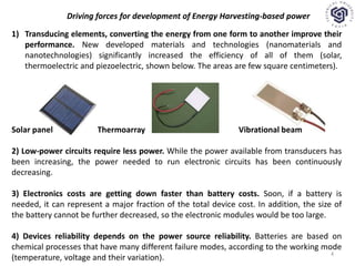 Driving forces for development of Energy Harvesting-based power
1) Transducing elements, converting the energy from one form to another improve their
performance. New developed materials and technologies (nanomaterials and
nanotechnologies) significantly increased the efficiency of all of them (solar,
thermoelectric and piezoelectric, shown below. The areas are few square centimeters).
Solar panel Thermoarray Vibrational beam
2) Low-power circuits require less power. While the power available from transducers has
been increasing, the power needed to run electronic circuits has been continuously
decreasing.
3) Electronics costs are getting down faster than battery costs. Soon, if a battery is
needed, it can represent a major fraction of the total device cost. In addition, the size of
the battery cannot be further decreased, so the electronic modules would be too large.
4) Devices reliability depends on the power source reliability. Batteries are based on
chemical processes that have many different failure modes, according to the working mode
(temperature, voltage and their variation).
4
 
