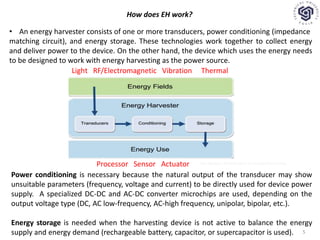 How does EH work?
• An energy harvester consists of one or more transducers, power conditioning (impedance
matching circuit), and energy storage. These technologies work together to collect energy
and deliver power to the device. On the other hand, the device which uses the energy needs
to be designed to work with energy harvesting as the power source.
Light RF/Electromagnetic Vibration Thermal
Processor Sensor Actuator
Power conditioning is necessary because the natural output of the transducer may show
unsuitable parameters (frequency, voltage and current) to be directly used for device power
supply. A specialized DC-DC and AC-DC converter microchips are used, depending on the
output voltage type (DC, AC low-frequency, AC-high frequency, unipolar, bipolar, etc.).
Energy storage is needed when the harvesting device is not active to balance the energy
supply and energy demand (rechargeable battery, capacitor, or supercapacitor is used).
Tan Nguyen, Introduction to Energy Harvesting
5
 