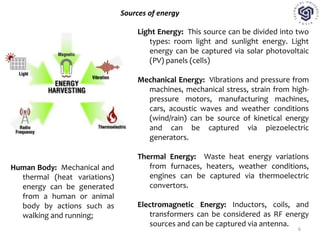 Sources of energy
Light Energy: This source can be divided into two
types: room light and sunlight energy. Light
energy can be captured via solar photovoltaic
(PV) panels (cells)
Mechanical Energy: Vibrations and pressure from
machines, mechanical stress, strain from high-
pressure motors, manufacturing machines,
cars, acoustic waves and weather conditions
(wind/rain) can be source of kinetical energy
and can be captured via piezoelectric
generators.
Thermal Energy: Waste heat energy variations
from furnaces, heaters, weather conditions,
engines can be captured via thermoelectric
convertors.
Electromagnetic Energy: Inductors, coils, and
transformers can be considered as RF energy
sources and can be captured via antenna.
Human Body: Mechanical and
thermal (heat variations)
energy can be generated
from a human or animal
body by actions such as
walking and running;
6
 