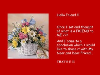 Hello Friend !!!


Once I sat and thought
of what is a FRIEND to
ME ???
And I came to a
Conclusion which I would
like to share it with My
Near and Dear Friend…

THAT’S U !!!
 