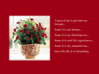 A part of me is put into my
friends...
Some it is my humor...
Some it is my listening ear...
Some it is real life experiences...
Some it is my romanticism...
but with all, it is friendship.
 
