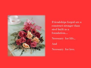Friendships forged are a
construct stronger than
steel built as a
foundation....
Necessary for life...
And
Necessary for love.
 