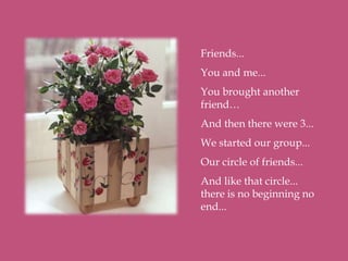 Friends...
You and me...
You brought another
friend…
And then there were 3...
We started our group...
Our circle of friends...
And like that circle...
there is no beginning no
end...
 