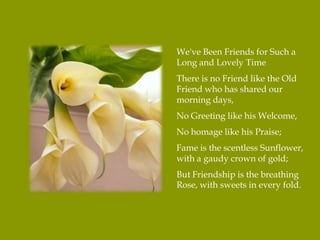 We've Been Friends for Such a
Long and Lovely Time
There is no Friend like the Old
Friend who has shared our
morning days,
No Greeting like his Welcome,
No homage like his Praise;
Fame is the scentless Sunflower,
with a gaudy crown of gold;
But Friendship is the breathing
Rose, with sweets in every fold.
 