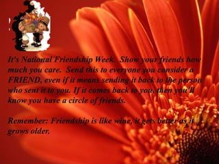 It's National Friendship Week. Show your friends how
much you care. Send this to everyone you consider a
FRIEND, even if it means sending it back to the person
who sent it to you. If it comes back to you, then you'll
know you have a circle of friends.

Remember: Friendship is like wine, it gets better as it
grows older.
 